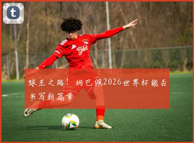球王之路！姆巴佩2026世界杯能否书写新篇章