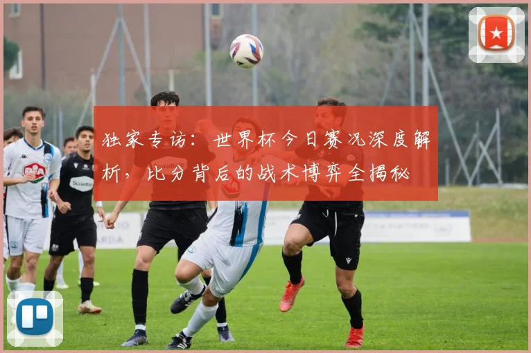 独家专访:世界杯今日赛况深度解析,比分背后的战术博弈全揭秘