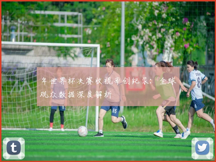 年世界杯决赛收视率创纪录:全球观众数据深度解析