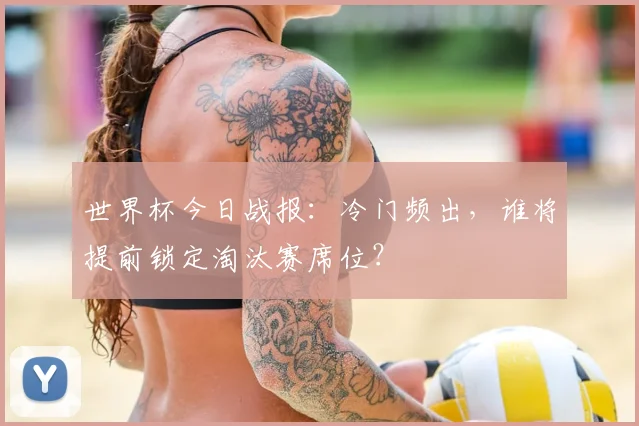 世界杯今日战报:冷门频出,谁将提前锁定淘汰赛席位?