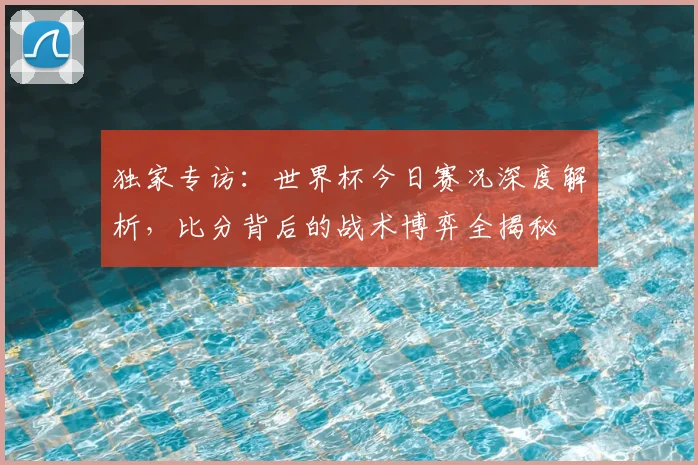 独家专访：世界杯今日赛况深度解析，比分背后的战术博弈全揭秘