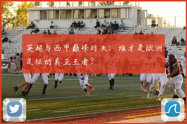 英超与西甲巅峰对决:谁才是欧洲足坛的真正王者?