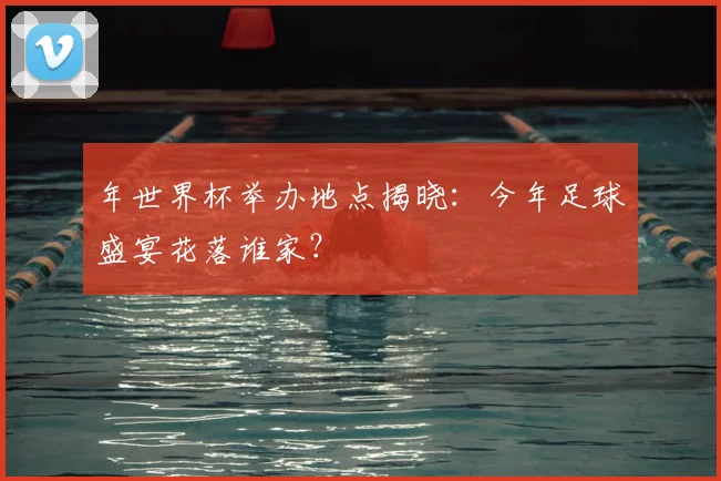 年世界杯举办地点揭晓:今年足球盛宴花落谁家?